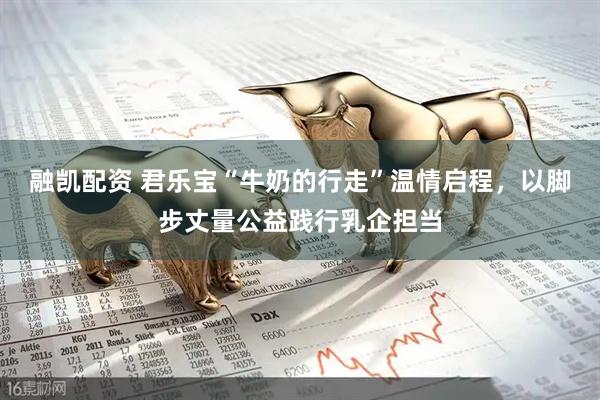 融凯配资 君乐宝“牛奶的行走”温情启程，以脚步丈量公益践行乳企担当