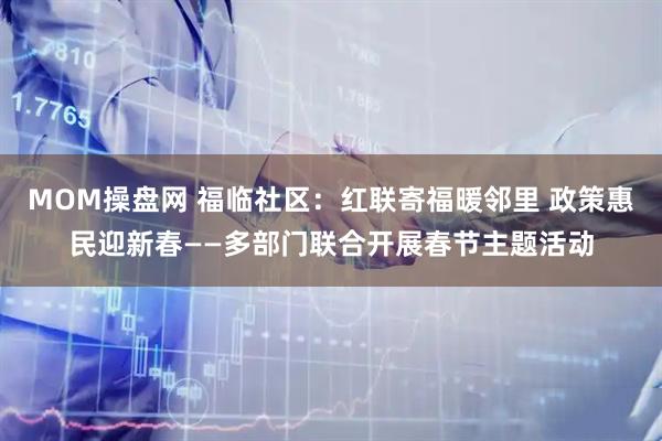 MOM操盘网 福临社区：红联寄福暖邻里 政策惠民迎新春——多部门联合开展春节主题活动