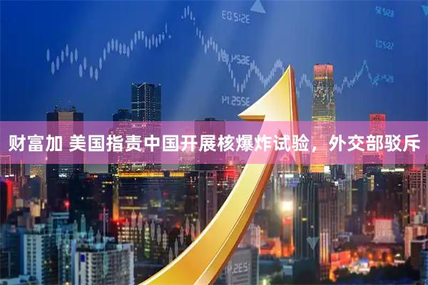 财富加 美国指责中国开展核爆炸试验，外交部驳斥