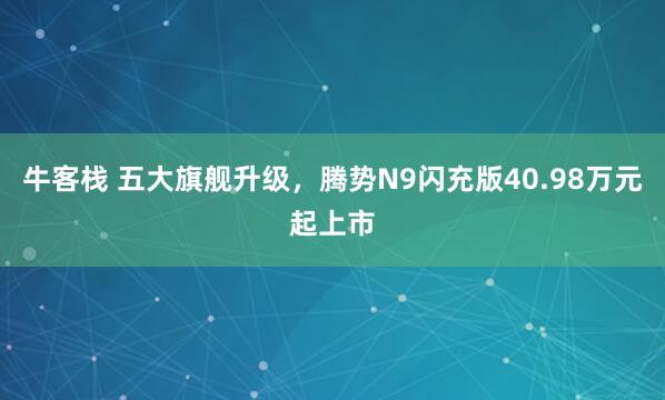 牛客栈 五大旗舰升级，腾势N9闪充版40.98万元起上市