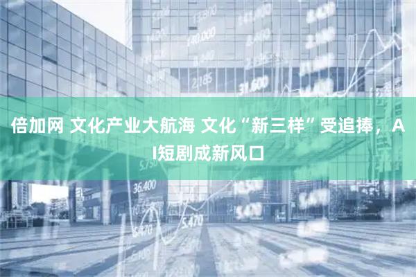 倍加网 文化产业大航海 文化“新三样”受追捧，AI短剧成新风口