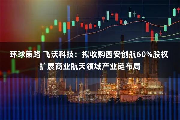 环球策路 飞沃科技：拟收购西安创航60%股权 扩展商业航天领域产业链布局