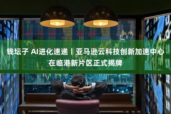 钱坛子 AI进化速递丨亚马逊云科技创新加速中心在临港新片区正式揭牌