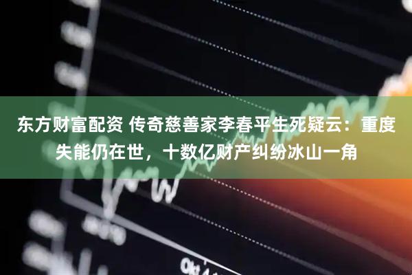 东方财富配资 传奇慈善家李春平生死疑云：重度失能仍在世，十数亿财产纠纷冰山一角