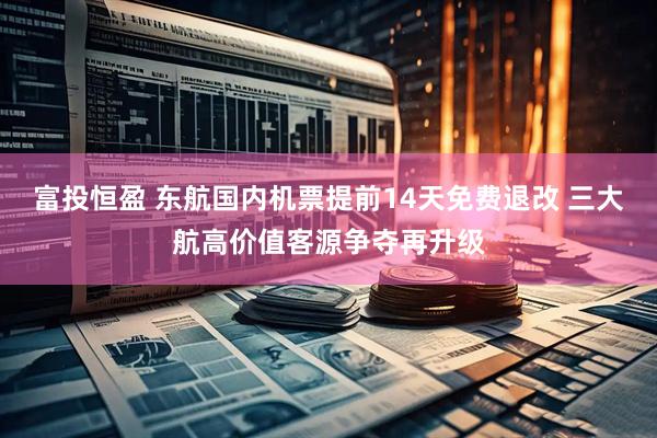 富投恒盈 东航国内机票提前14天免费退改 三大航高价值客源争夺再升级