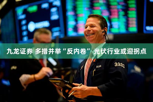 九龙证券 多措并举“反内卷” 光伏行业或迎拐点
